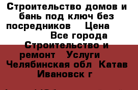 Строительство домов и бань под ключ без посредников, › Цена ­ 515 000 - Все города Строительство и ремонт » Услуги   . Челябинская обл.,Катав-Ивановск г.